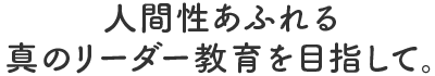 人間性あふれる真のリーダー教育を目指して。